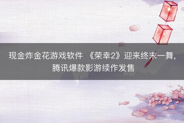 现金炸金花游戏软件 《荣幸2》迎来终末一舞, 腾讯爆款影游续作发售