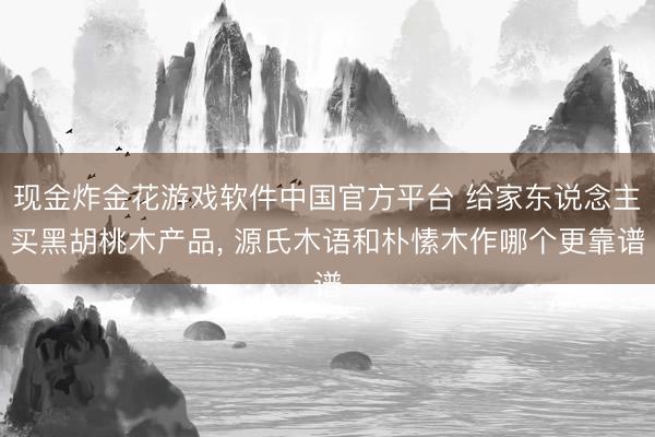 现金炸金花游戏软件中国官方平台 给家东说念主买黑胡桃木产品, 源氏木语和朴愫木作哪个更靠谱