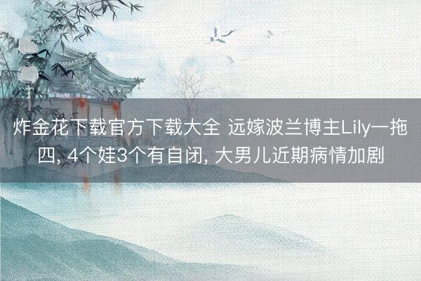 炸金花下载官方下载大全 远嫁波兰博主Lily一拖四, 4个娃3个有自闭, 大男儿近期病情加剧