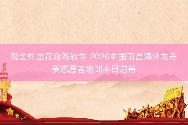 现金炸金花游戏软件 2026中国南昌海外龙舟赛志愿者培训本日启幕