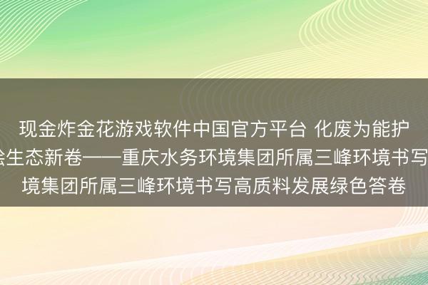 现金炸金花游戏软件中国官方平台 化废为能护绿水青山 机灵引擎绘生态新卷——重庆水务环境集团所属三峰环境书写高质料发展绿色答卷