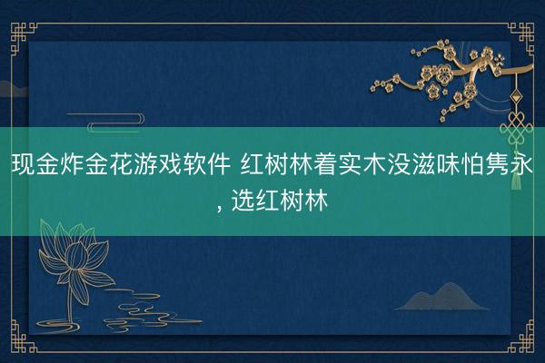 现金炸金花游戏软件 红树林着实木没滋味怕隽永, 选红树林