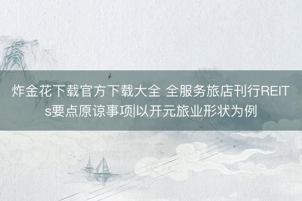 炸金花下载官方下载大全 全服务旅店刊行REITs要点原谅事项|以开元旅业形状为例