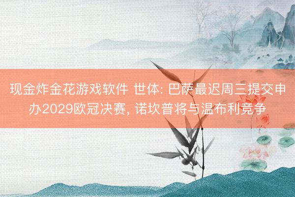 现金炸金花游戏软件 世体: 巴萨最迟周三提交申办2029欧冠决赛, 诺坎普将与温布利竞争
