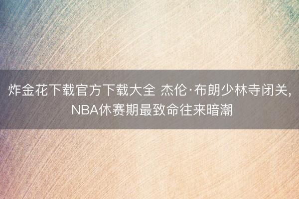 炸金花下载官方下载大全 杰伦·布朗少林寺闭关, NBA休赛期最致命往来暗潮
