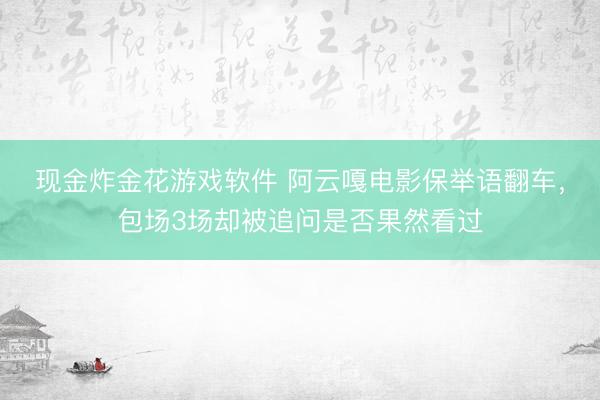现金炸金花游戏软件 阿云嘎电影保举语翻车，包场3场却被追问是否果然看过