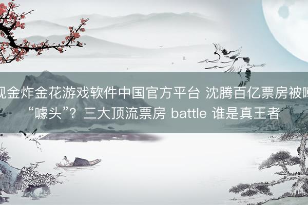 现金炸金花游戏软件中国官方平台 沈腾百亿票房被嘲“噱头”？三大顶流票房 battle 谁是真王者