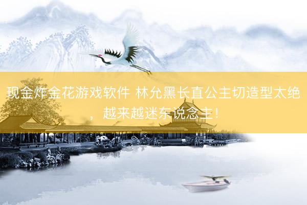 现金炸金花游戏软件 林允黑长直公主切造型太绝，越来越迷东说念主！